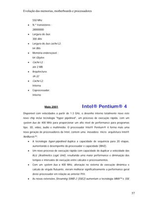 Evolução das memorias, motherboards e processadores

       550 Mhz
   •   N.º transístores :
       28000000
   •   Largura do bus:
       300 Bits
   •   Largura do bus cache L2:
       64 Bits
   •   Memória endereçável :
       64 Gbytes
   •   Cache L2 :
       até 2 MB
   •   Arquitectura:
       IA-32
   •   Cache L2:
       Interna
   •   Coprocessador:
       Interno



                   Maio 2001                     Intel® Pentium® 4
Disponível com velocidades a partir de 1.3 GHz, o desenho interno totalmente novo este
novo chip inclui tecnologia "hyper pipelined", um processo de execução rápida, com um
system bus de 400 MHz para proporcionar um alto nível de performance para programas
tipo; 3D, vídeo, áudio e multimédia. O processador Intel® Pentium® 4 forma mais uma
nova geração de processadores da Intel, contem uma inovadora micro arquitetura Intel®
NetBursts™:
   •   A tecnologia hyper-pipelined duplica a capacidade de sequência para 20 etapas,
       aumentando o desempenho do processador e capacidade (MHZ).
   •   Um novo processo de execução rápida com capacidade de duplicar a velocidade das
       ALU (Araitmetics Logic Unit), resultando uma maior performance e diminuição dos
       tempos e intervalos de execução entre cálculos e processamentos.
   •   Com um system bus a 400 MHz, alteração no sistema de execução dinâmica e
       calculo de virgula flutuante, vieram melhorar significativamente a performance geral
       deste processador em relação ao anterior PIII.
   •   As novas extensões Streaming SIMD 2 (SSE2) aumentam a tecnologia MMX™ e SSE




                                                                                              57
 