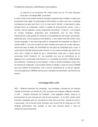 Evolução das memorias, motherboards e processadores

           já existente no seu antecessor PIII, contem ainda cerca de 114 novas instruções
        novas para a tecnologia MMX, já existente.
A cache é onde o processador armazena instruções frequentemente acedidas ou dados para
desempenho mais rápido. Os processadores Intel Pentium 4 contém uma nova e avançada
tecnologia de instrução cache nível 1 (L1). A cache nível 2, 256 KB. A main board é a placa
principal dentro do computador. Contém a unidade de processamento central, o bus, a
memória, slots de expansão e outros componentes electrónicos. O chip set, é um conjunto
de   circuitos   integrados,   projectados   para   desempenhar   uma   ou   mais   funções,
frequentemente usado quando em referência à funcionalidade da main board e processador.
Optimizada para a micro-arquitetura Intel NetBurst, o novo chipset Intel 850 contém vários
circuitos integrados. O bus interno liga todos os componentes do computador ao chipset e à
memória RAM. É uma série de pistas de cobre inseridas numa placa de circuitos inpressos,
através dos quais os dados são transmitidos de uma parte do computador para a outra. O
system bus de 400 MHz do processador Pentium 4 é um sistema avançado que fornece três
vezes mais a largura de banda do que o anteriormente criado para o system bus do
processador Intel® Pentium® III. Isso possibilita uma taxa de transferência de 3.2
gigabytes entre o processador Intel Pentium 4 e o controlador de memória. A RAM (Random
Access Memory – Memória de acesso aleatório), é onde se encontra localizada a maior fonte
de memória do computador. O processador Pentium 4 trabalha 2 canais de acesso à RDRAM
para uma melhoria de performance. Com a taxa de transferência de 3.2 GB por segundo,
este canal duplo para a RDRAM aumenta junto velocidade do processador a performance do
sistema.




                                   A tecnologia RISC e CISC


RISC - “Reduced Instruction Set Computing”: esta tecnologia é formada por um conjunto
reduzido de instruções ao contrário do CISC, que possui um complexo código de instruções.
O CISC - “Complex Instruction Set Computer”, numa linguagem simples, baseia-se no
processamento de uma instrução por ciclo de processamento. Já no RISC, existem várias
instruções compiladas numa só, executando-as como uma só por ciclo. Quando isso ocorre,
o processador está a executar várias instruções num mesmo ciclo de tempo que um CISC,
atingindo performances mais elevadas. A estes dois conceitos damos o nome de
arquitectura de processamento.




                                                                                               58
 