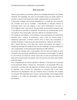 Evolução das memorias, motherboards e processadores

                                        RISC versus CISC


Todos os processadores até ao Pentium utilizam uma tecnologia denominada CISC (Complex
Instruction Set Computing). Esta classe de processadores possui um grande conjunto de
instruções e uma área denominada micro-código, responsável pelo seu armazenamento.
O processador manipula cada instrução individualmente e à medida que novas instruções
são acrescidas neste tipo de tecnologia, o descodificador de instruções internas do
processador tende a ficar mais complexo, o que o torna inevitavelmente mais lento. O
micro-código fica maior, o que acarreta, além da lentidão, um processador fisicamente maior
e mais difícil de ser construído ou manipulado. Isto quer dizer que, paradoxalmente, quanto
mais “potente” fosse o processador, mais lento e difícil de ser construído ele ficaria.
Para ultrapassar este problema, a Intel melhorou os seus processadores com características
específicas para o aumento de performance, como a cache de memória interna e
arquitectura superescalar (o Pentium funciona como se fossem dois processadores a
trabalhar em paralelo, é capaz de executar duas instruções por impulso de clock interno).
Mas a solução ideal que a Intel aplica para construir processadores mais rápidos é a
utilização da tecnologia RISC (Reduced Instruction Set Computing). Este tipo de arquitectura
não é criação própria, foi desenvolvida pelos laboratórios da IBM e Motorola.
Ao contrário da tecnologia CISC, os processadores RISC são muito mais simples de serem
construídos, pois não possuem descodificadores de instruções ou micro-códigos. Em cada bit
de uma instrução um sistema de controle interno abre ou fecha um determinado circuito
lógico dentro do processador directamente, facto este que torna este tipo de processadores
muito mais rápidos.
Para a compatibilização dos sistemas operativos e aplicações, a Intel apresenta a construção
de um processador híbrido, o Pentium Pro. Internamente é um processador RISC o que,
teoricamente, o tornaria muito mais rápido que um Pentium comum nas mesmas condições
de velocidade. Para o Pentium Pro compreender as instruções CISC, a Intel inseriu
internamente um descodificador CISC, que transforma todas as instruções CISC recebidas
em instruções RISC equivalentes para executar a tarefa pretendida. Esta tecnologia híbrida
continuará a ser usada nos processadores Intel durante muitas mais gerações de
processadores.




                                                                                               59
 