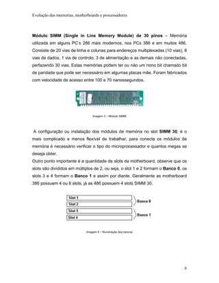 Evolução das memorias, motherboards e processadores



Módulo SIMM (Single in Line Memory Module) de 30 pinos – Memória
utilizada em alguns PC’s 286 mais modernos, nos PCs 386 e em muitos 486.
Consiste de 20 vias de linha e colunas para endereços multiplexadas (10 vias), 8
vias de dados, 1 via de controlo, 3 de alimentação e as demais não conectadas,
perfazendo 30 vias. Estas memórias podem ter ou não um nono bit chamado bit
de paridade que pode ser necessário em algumas placas mãe. Foram fabricados
com velocidade de acesso entre 100 e 70 nanossegundos.




                                 Imagem 3 – Módulo SIMM




A configuração ou instalação dos módulos de memória no slot SIMM 30, é o
mais complicado e menos flexível de trabalhar, para conecta os módulos de
memória é necessário verificar o tipo do microprocessador e quantos megas se
deseja obter.
Outro ponto importante é a quantidade de slots da motherboard, observe que os
slots são divididos em múltiplos de 2, ou seja, o slot 1 e 2 formam o Banco 0, os
slots 3 e 4 formam o Banco 1 e assim por diante. Geralmente as motherboard
386 possuem 4 ou 8 slots, já as 486 possuem 4 slots SIMM 30.




                             Imagem 4 – Numeração dos bancos




                                                                               6
 
