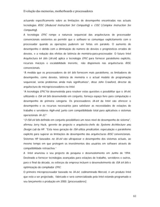 Evolução das memorias, motherboards e processadores

actuando especificamente sobre as limitações de desempenho encontradas nas actuais
tecnologias RISC (Reduced Instruction Set Computing) e CISC (Complex Instruction Set
Computing).
A tecnologia EPIC rompe a natureza sequencial das arquitecturas de processador
convencionais existentes ao permitir que o software se comunique explicitamente com o
processador quando as operações puderem ser feitas em paralelo. O aumento de
desempenho é obtido com a diminuição do número de desvios e prognósticos errados de
desvios, e a redução dos efeitos de latência de memória-para-processador. O futuro Intel
Arquitectura 64 bits (IA-64) aplica a tecnologia EPIC para fornecer paralelismo explícito,
recursos maciços e escalabilidade inerente,      não disponíveis nas arquitecturas RISC
convencionais.
“À medida que os processadores de 64 bits fornecem mais paralelismo, os limitadores de
desempenho, como desvios, latência de memória e o actual modelo de programação
sequencial, serão problemas ainda mais significativos”, disse John Crawford, director de
arquitectura de microprocessadores na Intel.
“A tecnologia EPIC foi desenvolvida para resolver estas questões e possibilitar que o IA-64,
utilizando o ISA 64 bits desenvolvido em conjunto, forneça espaço livre para computação e
desempenho de primeira categoria. Os processadores IA-64 da Intel vão oferecer o
desempenho e os recursos necessários para satisfazer as necessidades de estações de
trabalho e servidores high-end, junto com compatibilidade total para aplicativos e sistemas
operacionais IA-32.”
“O ISA 64 bits definido em conjunto possibilitará um novo nível de desempenho de sistema",
afirmou Jerry Huck, gerente de projecto e arquitecto-chefe do Systems Architecture and
Design Lab da HP. "Esta nova geração de ISA utiliza predication, especulação e paralelismo
explícito para superar as limitações de desempenho das arquitecturas RISC convencionais.
Sistemas HP baseados no IA-64 vão ultrapassar o desempenho dos sistemas actuais, ao
mesmo tempo em que protegem os investimentos dos usuários em software através de
compatibilidade retroactiva.”
A Intel anunciou o seu projecto de pesquisa e desenvolvimento em Junho de 1994.
Destinado a fornecer tecnologias avançadas para estações de trabalho, servidores e outros,
para o final da década, os esforços da empresa incluem o desenvolvimento do ISA 64 bits e
optimização do compilador EPIC.
O primeiro microprocessador baseado no IA-64, codinominado Merced, é um produto Intel
que está a ser projectado, fabricado e será comercializado pela Intel estando programado o
seu lançamento e produção em 2000. [processadores]




                                                                                               61
 