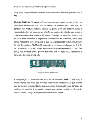 Evolução das memorias, motherboards e processadores


programas compatíveis que rodavam muito bem com 4 MB ou super bem com 8
MB.


Modulo SIMM de 72 pinos – Com o uso dos processadores de 32 bits, os
fabricantes criaram um novo tipo de módulo de memória de 32 bits que, ao
contrário dos módulos antigos, possuía 72 pinos. Com isso também surgiu a
necessidade de incorporar-se um chanfro ao centro do módulo para evitar a
colocação acidental de módulos de 30 vias. Esse tipo de memória foi usado nos
PCs 486 mais modernos e largamente utilizados nos PCs Pentium, neste caso
sendo necessário o uso em pares já que esses processadores trabalhavam em
64 bits. Os módulos SIMM de 72 pinos são encontrados em bancos de 2, 4, 8,
16, 32 e 64Mb com velocidades entre 80 e 50 nanossegundos (no caso das
EDO). Os módulos DIMM podem trabalhar com o modo ECC (detecção e
correcção de erros) em 72 bits.




                             Imagem 5 – Módulo SIMM 72 pinos




A configuração ou instalação dos módulos de memória SIMM 72 (72 vias) é
muito simples pelo facto dos módulos terem muita capacidade, o que permite
que se use um ou dois módulos dependendo do processador, para conectar os
módulos de memória, é necessário verificar se a motherboard tem configuração
livre ou se tem configuração pré determinada numa tabela.




                                                                           8
 