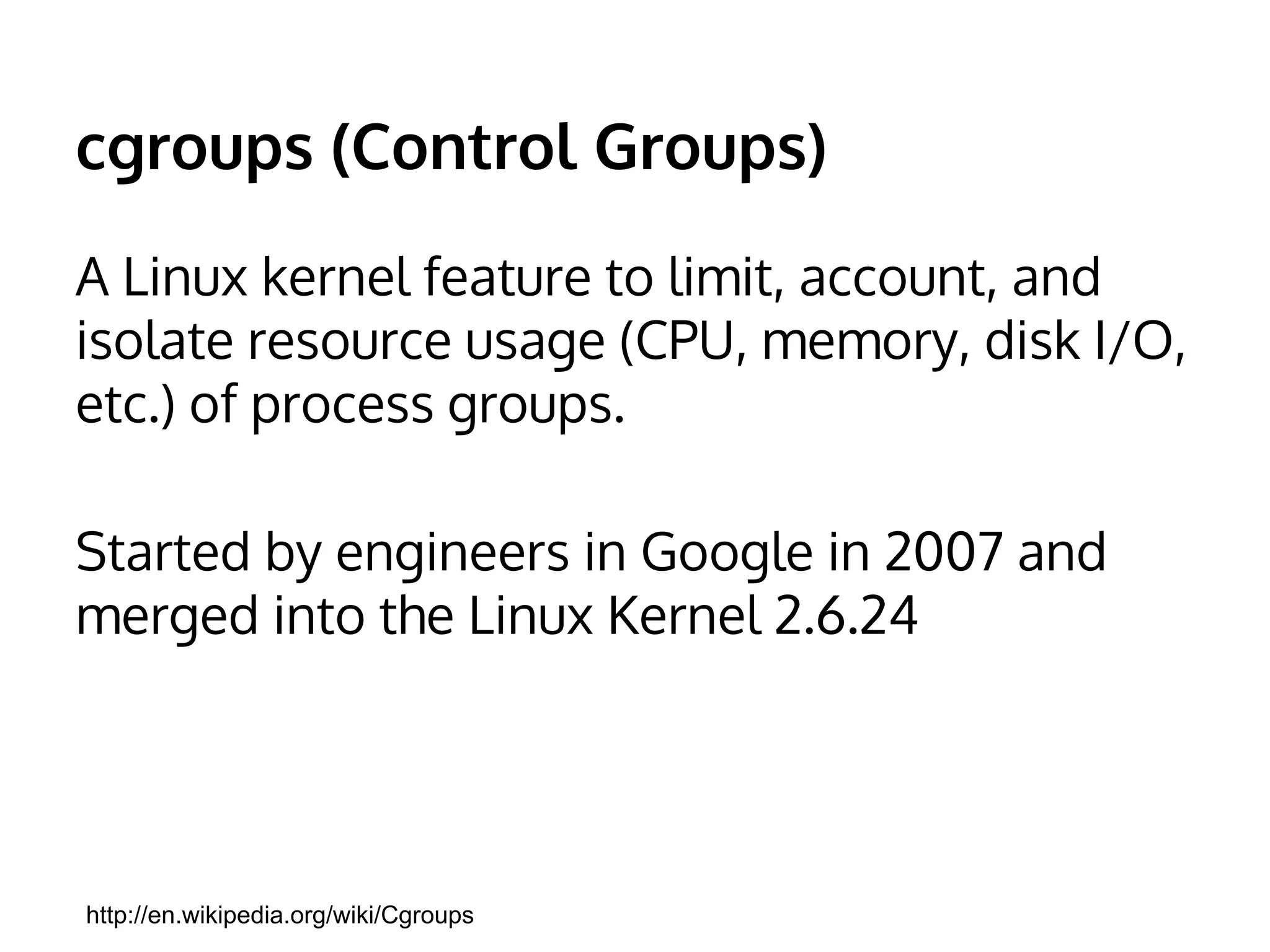 cgroups (Control Groups) 
A Linux kernel feature to limit, account, and 
isolate resource usage (CPU, memory, disk I/O, 
etc.) of process groups. 
Started by engineers in Google in 2007 and 
merged into the Linux Kernel 2.6.24 
http://en.wikipedia.org/wiki/Cgroups 
 