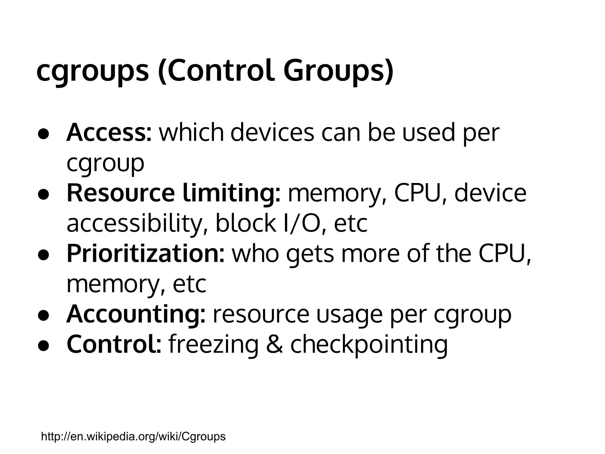 cgroups (Control Groups) 
● Access: which devices can be used per 
cgroup 
● Resource limiting: memory, CPU, device 
accessibility, block I/O, etc 
● Prioritization: who gets more of the CPU, 
memory, etc 
● Accounting: resource usage per cgroup 
● Control: freezing & checkpointing 
http://en.wikipedia.org/wiki/Cgroups 
 