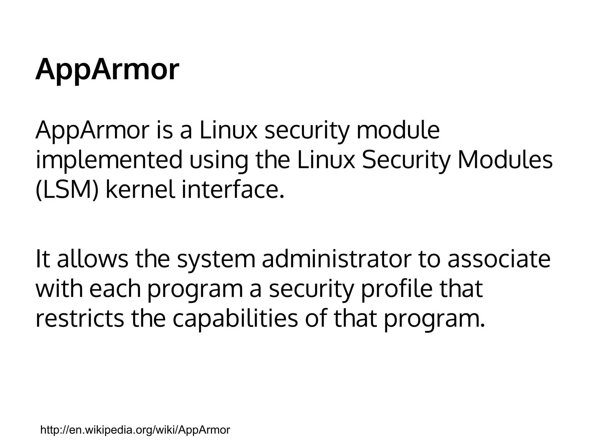 AppArmor 
AppArmor is a Linux security module 
implemented using the Linux Security Modules 
(LSM) kernel interface. 
It allows the system administrator to associate 
with each program a security profile that 
restricts the capabilities of that program. 
http://en.wikipedia.org/wiki/AppArmor 
 