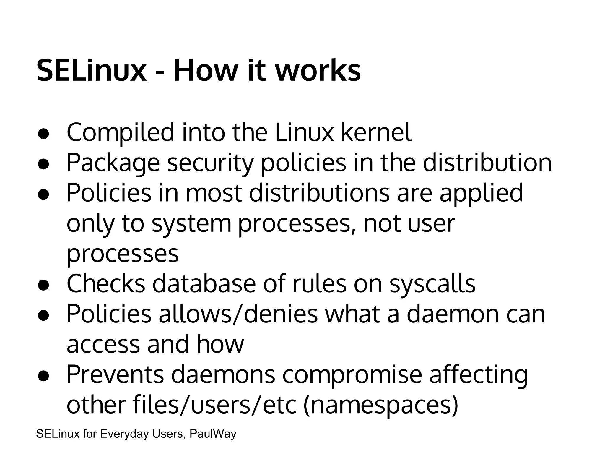 SELinux - How it works 
● Compiled into the Linux kernel 
● Package security policies in the distribution 
● Policies in most distributions are applied 
only to system processes, not user 
processes 
● Checks database of rules on syscalls 
● Policies allows/denies what a daemon can 
access and how 
● Prevents daemons compromise affecting 
other files/users/etc (namespaces) 
SELinux for Everyday Users, PaulWay 
 