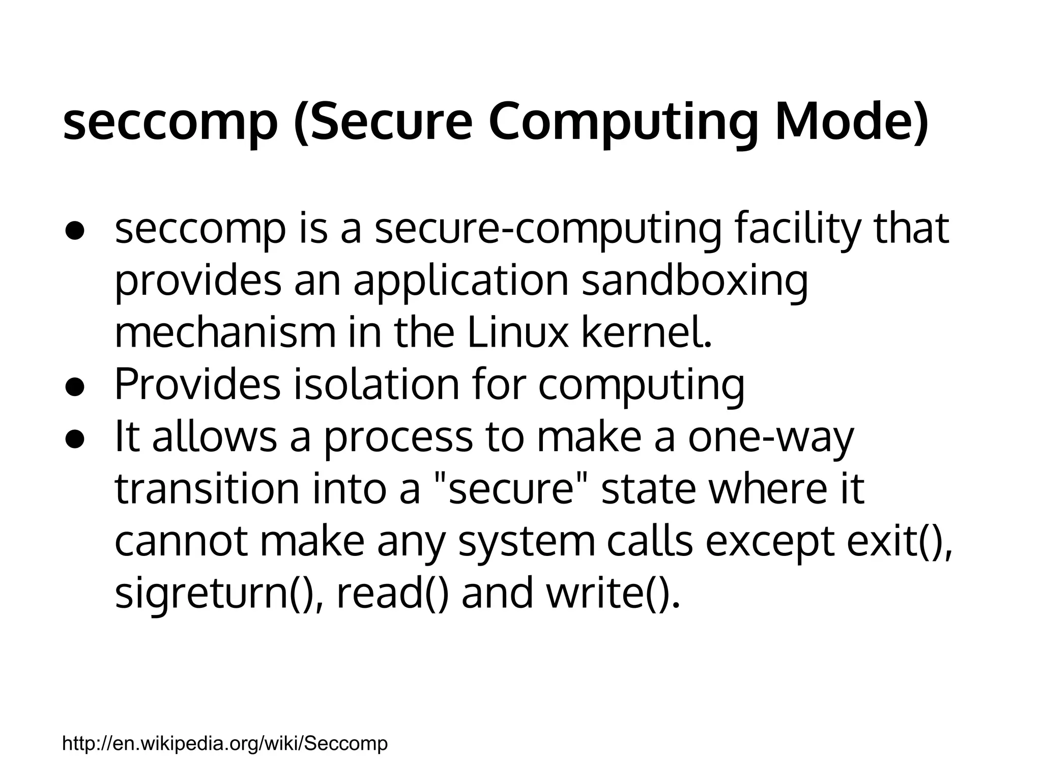 seccomp (Secure Computing Mode) 
● seccomp is a secure-computing facility that 
provides an application sandboxing 
mechanism in the Linux kernel. 
● Provides isolation for computing 
● It allows a process to make a one-way 
transition into a "secure" state where it 
cannot make any system calls except exit(), 
sigreturn(), read() and write(). 
http://en.wikipedia.org/wiki/Seccomp 
 