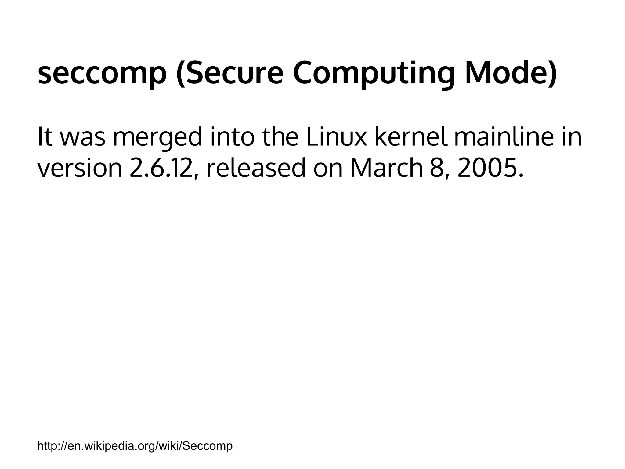 seccomp (Secure Computing Mode) 
It was merged into the Linux kernel mainline in 
version 2.6.12, released on March 8, 2005. 
http://en.wikipedia.org/wiki/Seccomp 
 