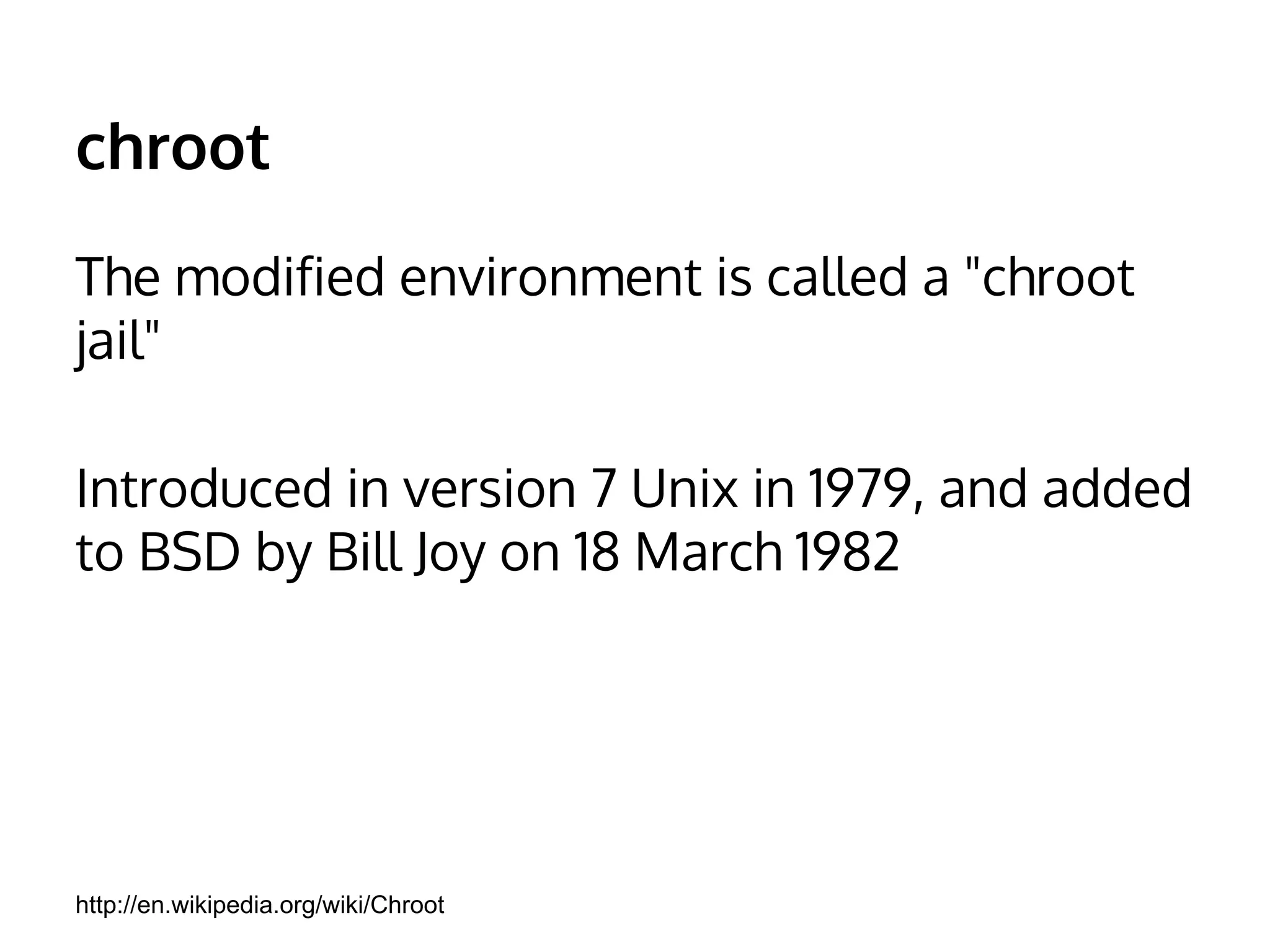 chroot 
The modified environment is called a "chroot 
jail" 
Introduced in version 7 Unix in 1979, and added 
to BSD by Bill Joy on 18 March 1982 
http://en.wikipedia.org/wiki/Chroot 
 
