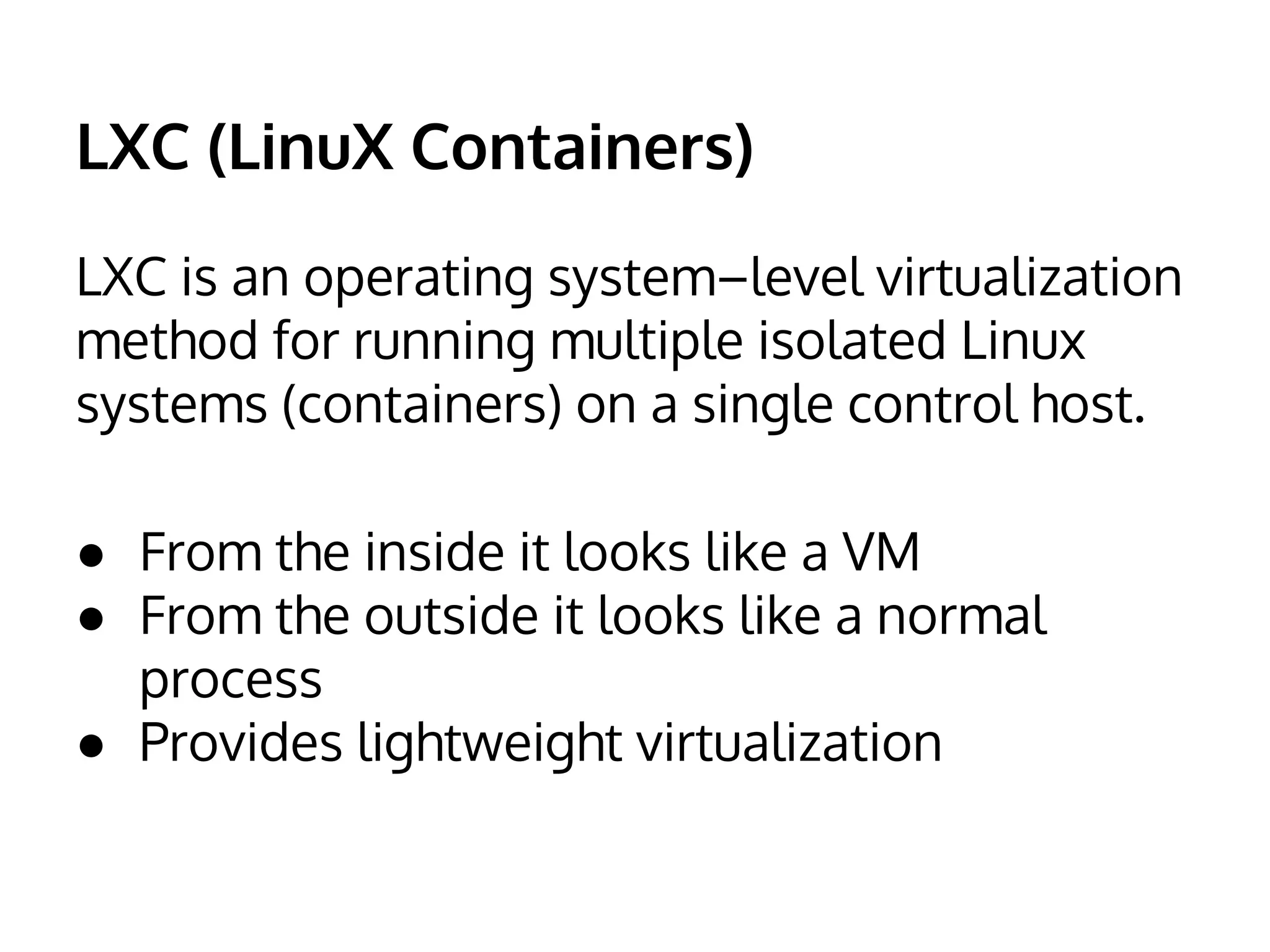 LXC (LinuX Containers) 
LXC is an operating system–level virtualization 
method for running multiple isolated Linux 
systems (containers) on a single control host. 
● From the inside it looks like a VM 
● From the outside it looks like a normal 
process 
● Provides lightweight virtualization 
 