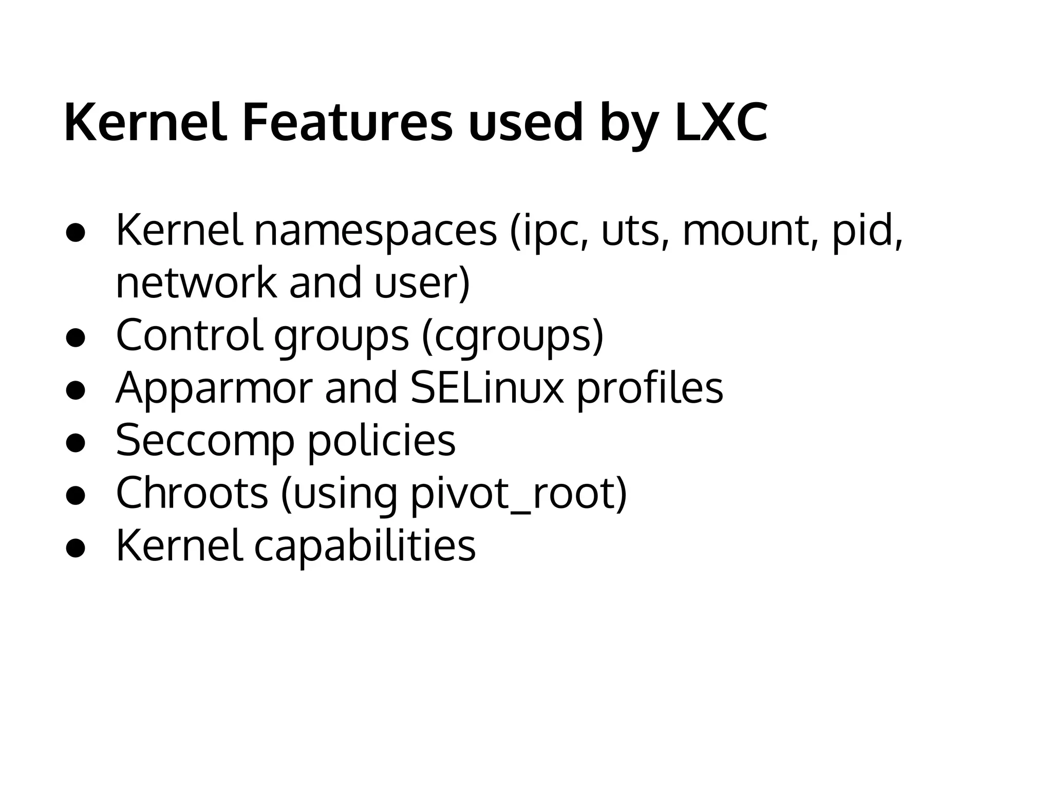 Kernel Features used by LXC 
● Kernel namespaces (ipc, uts, mount, pid, 
network and user) 
● Control groups (cgroups) 
● Apparmor and SELinux profiles 
● Seccomp policies 
● Chroots (using pivot_root) 
● Kernel capabilities 
 