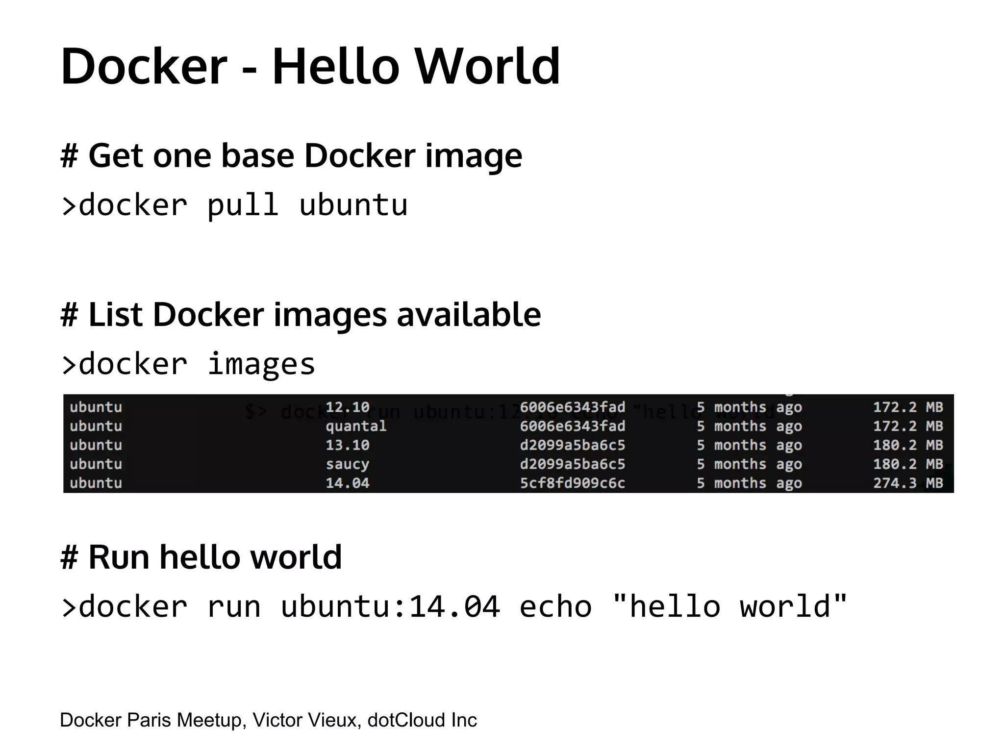 Docker - Hello World 
# Get one base Docker image 
>docker pull ubuntu 
# List Docker images available 
>docker images 
# Run hello world 
>docker run ubuntu:14.04 echo "hello world" 
Docker Paris Meetup, Victor Vieux, dotCloud Inc 
 