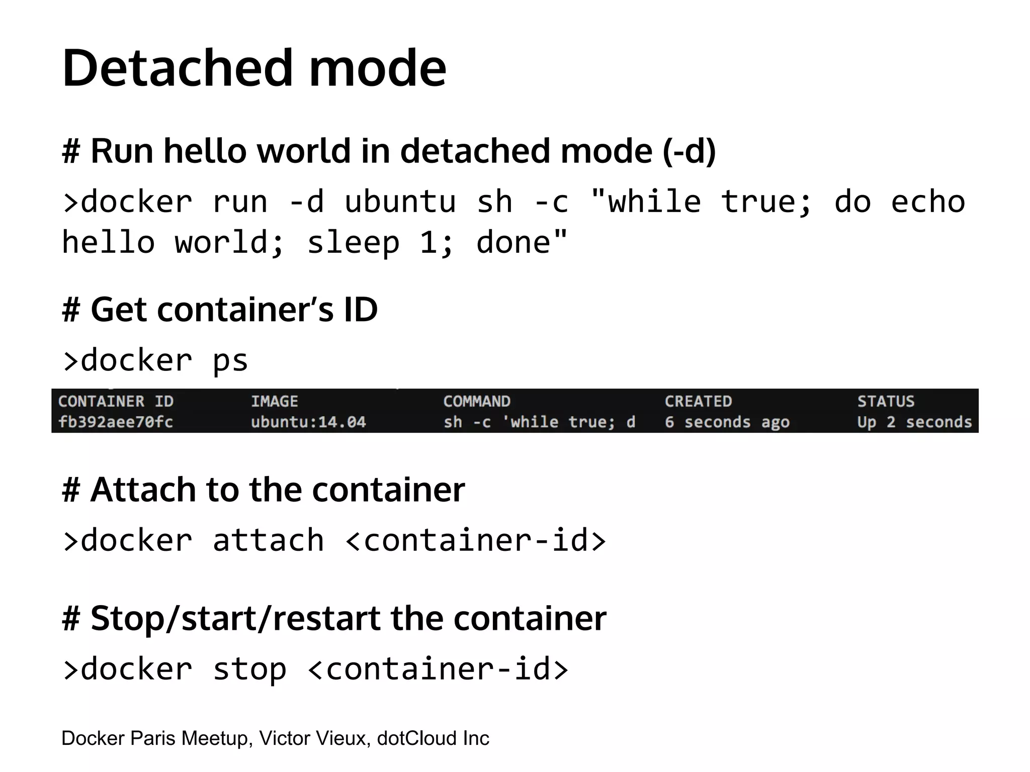 Detached mode 
# Run hello world in detached mode (-d) 
>docker run -d ubuntu sh -c "while true; do echo 
hello world; sleep 1; done" 
# Get container’s ID 
>docker ps 
# Attach to the container 
>docker attach <container-id> 
# Stop/start/restart the container 
>docker stop <container-id> 
Docker Paris Meetup, Victor Vieux, dotCloud Inc 
 
