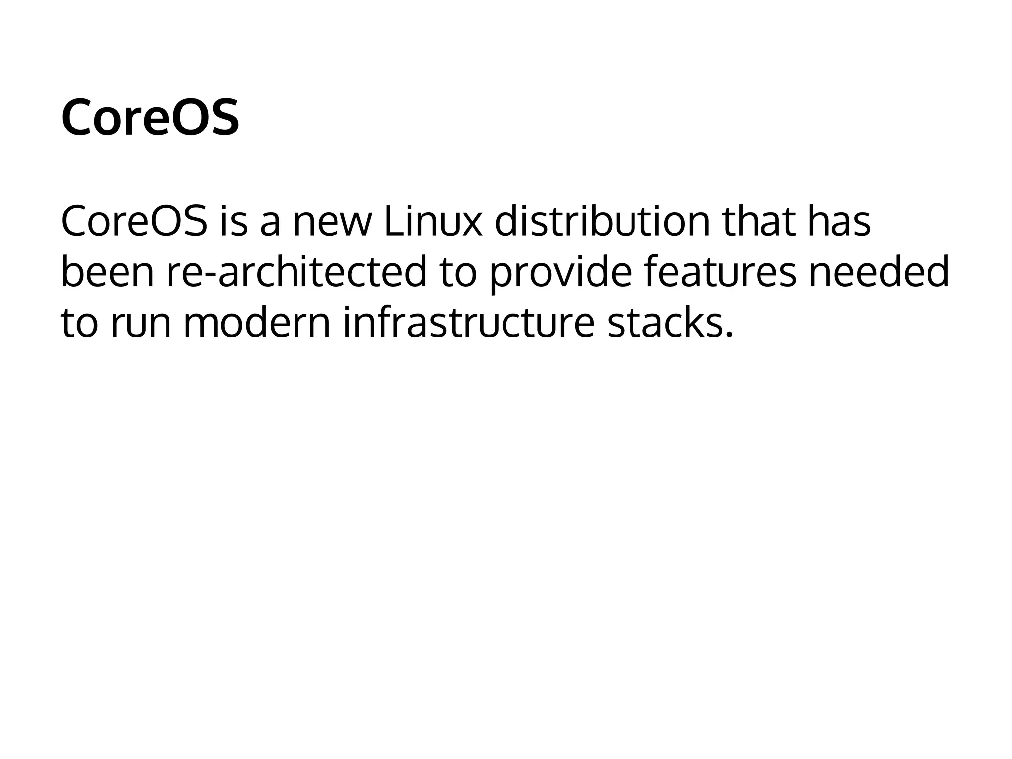 CoreOS 
CoreOS is a new Linux distribution that has 
been re-architected to provide features needed 
to run modern infrastructure stacks. 
 