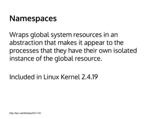 Namespaces 
Wraps global system resources in an 
abstraction that makes it appear to the 
processes that they have their own isolated 
instance of the global resource. 
Included in Linux Kernel 2.4.19 
http://lwn.net/Articles/531114/ 
 