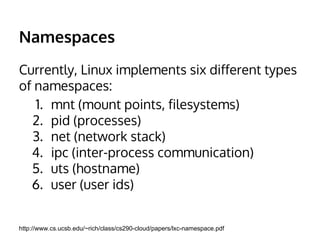 Namespaces 
Currently, Linux implements six different types 
of namespaces: 
1. mnt (mount points, filesystems) 
2. pid (processes) 
3. net (network stack) 
4. ipc (inter-process communication) 
5. uts (hostname) 
6. user (user ids) 
http://www.cs.ucsb.edu/~rich/class/cs290-cloud/papers/lxc-namespace.pdf 
 