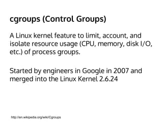cgroups (Control Groups) 
A Linux kernel feature to limit, account, and 
isolate resource usage (CPU, memory, disk I/O, 
etc.) of process groups. 
Started by engineers in Google in 2007 and 
merged into the Linux Kernel 2.6.24 
http://en.wikipedia.org/wiki/Cgroups 
 