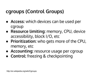 cgroups (Control Groups) 
● Access: which devices can be used per 
cgroup 
● Resource limiting: memory, CPU, device 
accessibility, block I/O, etc 
● Prioritization: who gets more of the CPU, 
memory, etc 
● Accounting: resource usage per cgroup 
● Control: freezing & checkpointing 
http://en.wikipedia.org/wiki/Cgroups 
 