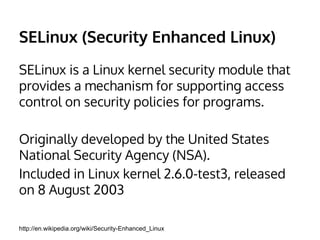 SELinux (Security Enhanced Linux) 
SELinux is a Linux kernel security module that 
provides a mechanism for supporting access 
control on security policies for programs. 
Originally developed by the United States 
National Security Agency (NSA). 
Included in Linux kernel 2.6.0-test3, released 
on 8 August 2003 
http://en.wikipedia.org/wiki/Security-Enhanced_Linux 
 