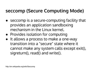 seccomp (Secure Computing Mode) 
● seccomp is a secure-computing facility that 
provides an application sandboxing 
mechanism in the Linux kernel. 
● Provides isolation for computing 
● It allows a process to make a one-way 
transition into a "secure" state where it 
cannot make any system calls except exit(), 
sigreturn(), read() and write(). 
http://en.wikipedia.org/wiki/Seccomp 
 