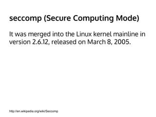 seccomp (Secure Computing Mode) 
It was merged into the Linux kernel mainline in 
version 2.6.12, released on March 8, 2005. 
http://en.wikipedia.org/wiki/Seccomp 
 