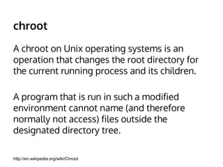 chroot 
A chroot on Unix operating systems is an 
operation that changes the root directory for 
the current running process and its children. 
A program that is run in such a modified 
environment cannot name (and therefore 
normally not access) files outside the 
designated directory tree. 
http://en.wikipedia.org/wiki/Chroot 
 
