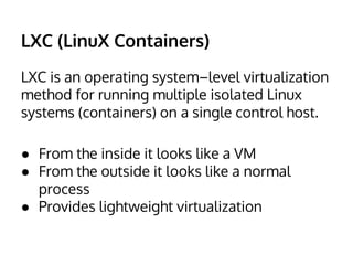 LXC (LinuX Containers) 
LXC is an operating system–level virtualization 
method for running multiple isolated Linux 
systems (containers) on a single control host. 
● From the inside it looks like a VM 
● From the outside it looks like a normal 
process 
● Provides lightweight virtualization 
 