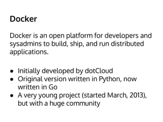 Docker 
Docker is an open platform for developers and 
sysadmins to build, ship, and run distributed 
applications. 
● Initially developed by dotCloud 
● Original version written in Python, now 
written in Go 
● A very young project (started March, 2013), 
but with a huge community 
 