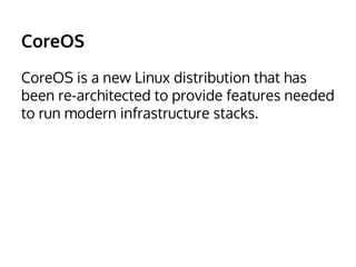 CoreOS 
CoreOS is a new Linux distribution that has 
been re-architected to provide features needed 
to run modern infrastructure stacks. 
 