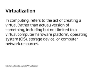 Virtualization 
In computing, refers to the act of creating a 
virtual (rather than actual) version of 
something, including but not limited to a 
virtual computer hardware platform, operating 
system (OS), storage device, or computer 
network resources. 
http://en.wikipedia.org/wiki/Virtualization 
 