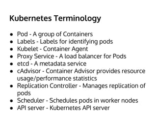 Kubernetes Terminology 
● Pod - A group of Containers 
● Labels - Labels for identifying pods 
● Kubelet - Container Agent 
● Proxy Service - A load balancer for Pods 
● etcd - A metadata service 
● cAdvisor - Container Advisor provides resource 
usage/performance statistics 
● Replication Controller - Manages replication of 
pods 
● Scheduler - Schedules pods in worker nodes 
● API server - Kubernetes API server 
 