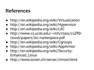 References 
● http://en.wikipedia.org/wiki/Virtualization 
● http://en.wikipedia.org/wiki/Hypervisor 
● http://en.wikipedia.org/wiki/LXC 
● http://www.cs.ucsb.edu/~rich/class/cs290- 
cloud/papers/lxc-namespace.pdf 
● http://en.wikipedia.org/wiki/Cgroups 
● http://en.wikipedia.org/wiki/AppArmor 
● http://en.wikipedia.org/wiki/Security- 
Enhanced_Linux 
● http://www.lorien.ch/server/chroot.html 
 