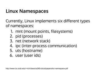 Namespaces 
Currently, Linux implements six different types 
of namespaces: 
1. mnt (mount points, filesystems) 
2. pid (processes) 
3. net (network stack) 
4. ipc (inter-process communication) 
5. uts (hostname) 
6. user (user ids) 
http://www.cs.ucsb.edu/~rich/class/cs290-cloud/papers/lxc-namespace.pdf 
 