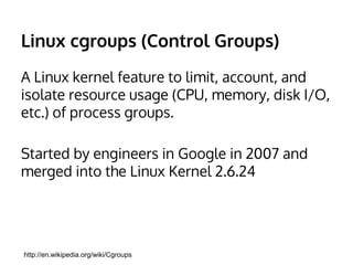 cgroups (Control Groups) 
A Linux kernel feature to limit, account, and 
isolate resource usage (CPU, memory, disk I/O, 
etc.) of process groups. 
Started by engineers in Google in 2007 and 
merged into the Linux Kernel 2.6.24 
http://en.wikipedia.org/wiki/Cgroups 
 