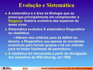 Evolução e Sistemática A sistemática é a área da Biologia que se preocupa principalmente em compreender a  filogenia : história evolutiva das espécies de seres vivos.  Sistemática evolutiva X sistemática filogenética ou cladística: •  diferem nos critérios para se definir os táxons: a filogenética usa apenas as novidades evolutivas para formar grupos e há um método para se testar hipóteses de parentesco. A cladística foi introduzida a partir da divulgação dos trabalhos de Willi Hennig, em 1966.   