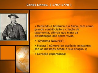 Carlos Linneu,   ( 1707-1778 ) Dedicado à botânica e à física, tem como grande contribuição a criação da taxonomia, ciência que trata da classificação dos seres vivos.  “ Systema Naturae”; Fixista ( número de espécies existentes são os mesmos desde a sua criação ); Geração espontânea;  