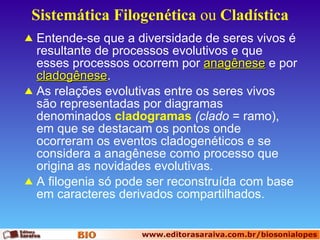 Sistemática   Filogenética  ou  Cladística Entende-se que a diversidade de seres vivos é resultante de processos evolutivos e que esses processos ocorrem por  anagênese   e por  cladogênese . As relações evolutivas entre os seres vivos são representadas por diagramas denominados  cladogramas   (clado  = ramo), em que se destacam os pontos onde ocorreram os eventos cladogenéticos e se considera a anagênese como processo que origina as novidades evolutivas . A filogenia só pode ser reconstruída com base em caracteres derivados compartilhados. 