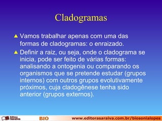 Cladogramas Vamos trabalhar apenas com uma das formas de cladogramas: o enraizado. Definir a raiz, ou seja, onde o cladograma se inicia, pode ser feito de várias formas: analisando a ontogenia ou comparando os organismos que se pretende estudar (grupos internos) com outros grupos evolutivamente próximos, cuja cladogênese tenha sido anterior (grupos externos). 