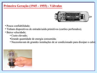 Primeira Geração (1945 - 1955) - Válvulas Pouca confiabilidade; Tinham dispositivos de entrada/saída primitivos (cartões perfurados); Baixa velocidade; Custo elevado; Grande quantidade de energia consumida; Necessitavam de grandes instalações de ar condicionado para dissipar o calor; 