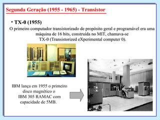 Segunda Geração (1955 - 1965) - Transistor O primeiro computador transistorizado de propósito geral e programável era uma  máquina de 16 bits, construída no MIT, chamava-se  TX-0 (Transistorized eXperimental computer 0). TX-0  (1955)   IBM lança em 1955 o primeiro disco magnético o  IBM 305 RAMAC com capacidade de 5MB.  