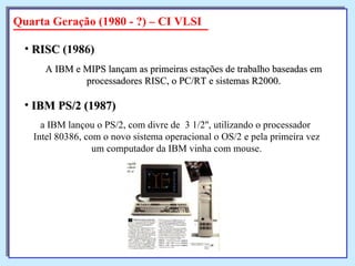 A IBM e MIPS lançam as primeiras estações de trabalho baseadas em processadores RISC, o PC/RT e sistemas R2000. RISC  (1986)   Quarta Geração (1980 - ?) – CI VLSI a IBM lançou o PS/2, com divre de  3 1/2'', utilizando o processador  Intel 80386, com o novo sistema operacional o OS/2 e pela primeira vez um computador da IBM vinha com mouse. IBM PS/2 (1987)   