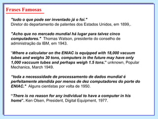 "tudo o que pode ser inventado já o foi."   Diretor do departamento de patentes dos Estados Unidos, em 1899,. "Acho que no mercado mundial há lugar para talvez cinco computadores."   Thomas Watson, presidente do conselho de administração da IBM, em 1943. “ Where a calculator on the ENIAC is equipped with 18,000 vacuum tubes and weighs 30 tons, computers in the future may have only 1,000 vaccuum tubes and perhaps weigh 1.5 tons .”  unknown, Popular Mechanics, March 1949. “ toda a necesssidade de processamento de dados mundial é perfeitamente atendida por menos de dez computadores do porte do ENIAC."   Alguns cientistas por volta de 1950. “ There is no reason for any individual to have a computer in his home ”.  Ken Olsen, President, Digital Equipment, 1977. Frases Famosas 