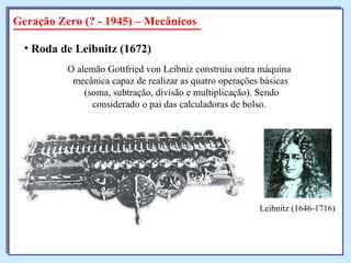 Geração Zero (? - 1945) – Mecânicos Roda de Leibnitz (1672)   O alemão Gottfried von Leibniz construiu outra máquina  mecânica capaz de realizar as quatro operações básicas (soma, subtração, divisão e multiplicação). Sendo considerado o pai das calculadoras de bolso.  Leibnitz (1646-1716) 