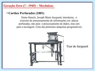 Geração Zero (? - 1945) – Mecânicos Cartões Perfurados (1801)   Outro francês, Joseph Marie Jacquard, introduziu,  o  conceito de armazenamento de informações em  placas  perfuradas, não para  o processamento de dados, mas sim  para a tecelagem. Uma das primeiras máquinas programáveis. Tear de Jacquard 