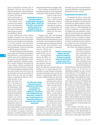 suas composições químicas não se              energia proveniente da radiação solar.       pensado que a química pode fornecer
    alterariam. Ou seja, sob o ponto de                Essa análise termodinâmica da           uma das melhores e mais abrangentes
    vista termodinâmico, essas atmosferas         atmosfera terrestre foi muito importante     definições do que é a vida?
    estão em equilíbrio, conforme mostram         na década de 60, quando os EUA e a
    os dados termodinâ-                                            extinta União Sovié-
                                                                                               O aparecimento da vida na Terra
    micos presentes na              Mesmo dentro de uma            tica, no auge do pe-            A evolução da vida no nosso pla-
    última linha do Quadro            concepção química            ríodo denominado            neta pode ser resgatada através das
    1. No entanto, se to-        extremamente abrangente           ‘Guerra Fria’, estavam      evidências deixadas na crosta terrestre
    marmos uma amostra           de vida, Marte e Vênus são        interessados na ex-         (incluindo as calotas polares), basica-
    do ar que respiramos          hoje tidos como planetas         ploração do espaço e        mente pela análise geoquímica (espe-
    hoje e procedermos               estéreis, porque suas         na investigação da          ciação química e radio-isotópica) de
    do mesmo modo que                atmosferas estão em           possibilidade da exis-      rochas e meteoritos, ou pelos fósseis
    fizemos para as amos-        equilíbrio termodinâmico          tência de vida extra-       de organismos que habitaram a Terra,
    tras de Marte e Vênus,                                         terrestre.                  além de uma boa dose de criatividade
    ou seja, confiná-la de modo a excluir              Imagine uma nave não-tripulada          balizada pelas evidências científicas e
    qualquer interação com seres vivos,           pousando em Marte para investigar a          pelo bom senso. O Quadro 2 esque-
    iríamos descobrir que sua composição          existência de vida nesse planeta, e que      matiza os principais eventos que deter-
    química seria drasticamente alterada,         você fosse o encarregado de idealizar        minaram a evolução da vida, mostran-
    e no final teríamos uma atmosfera             um experimento que pudesse elucidar          do a época em que ocorreram e as
    muito similar àquela encontrada nes-          essa dúvida. Na realidade, esse              evidências usadas para inferi-los.
    ses dois planetas, conforme mostrado          cenário não é de ficção, e realmente             As rochas mais antigas mostrando
    na última coluna do Quadro 1.                 ocorreu. Dentre as                                             provável evidência de
        Isso demonstra que a atmosfera ter-       várias propostas de            Devido às características       vida foram encontra-
    restre está muito distante do equilíbrio      experimentos que fo-              redutoras da nossa           das na Groenlândia e
6   termodinâmico, o que intuitivamente é         ram apresentadas                atmosfera primitiva, a         são sedimentos car-
    sabido, pois como poderíamos expli-           (busca de DNA, de-               biomassa era gerada           bonáticos com 3,8 bi-
    car que em uma atmosfera tão rica em          tecção de carbono              através da fermentação,         lhões de anos. Antes
    oxigênio (poderoso oxidante) pudes-           assimétrico etc.), to-           processo que ocorre           disso, acredita-se que
    sem coexistir espécies reduzidas tais         das pecavam porque             também nos dias atuais          a crosta terrestre era
    como metano, amônia, monóxido de              assumiam que a exis-                                           tão bombardeada por
    carbono e óxido nitroso? Em uma aná-          tência da vida seria caracterizada por       meteoritos que a vida seria improvável.
    lise mais abrangente, poderíamos dizer        indícios com os quais estamos fami-          Nessas rochas já se verifica um
    que esse quadro único em termos de            liarizados, ou seja, estavam centrados       desbalanço isotópico, ou seja, o empo-
    composição química da atmosfera da            na nossa concepção do que é vida. No         brecimento de 13C em relação ao 12C,
    Terra é fruto da vida que se desen-           entanto, o pesquisador inglês James          o que geralmente é indicativo de ativi-
    volveu no planeta há mais de 3,5 bi-          Lovelock (1982) propôs que não seria         dade biológica (vide detalhes no box).
    lhões de anos. O oxi-                                          necessário ir até estes         Em rochas oriundas da Austrália,
    gênio que hoje com-                                            planetas para verificar     com idade em torno de 2,8 bilhões de
                                   As rochas mais antigas                                      anos, foram encontradas cadeias de
    põe a atmosfera é                                              se haveria ou não vida
                                    mostrando provável                                         filamentos que muito se assemelham
    quase todo produto                                             neles, uma vez que em
                                  evidência de vida foram
    da fotossíntese, pois                                          um conceito muito           às cianofícias filamentosas (algas
                                       encontradas na
    todas as outras fontes                                         mais amplo (e válido        azuladas) de hoje. No entanto, os pri-
                                      Groenlândia e são
    fotoquímicas inorgâ-                                           para todo o Sistema         meiros fósseis que realmente mostram
                                  sedimentos carbonáticos
    nicas de produção de          com 3,8 bilhões de anos.         Solar), a vida poderia      organismos multicelulares são oriun-
    oxigênio juntas con-           Antes disso, acredita-se        ser detectada pela          dos do Lago Superior, na América do
    tribuem com menos            que a crosta terrestre era        simples observação,         Norte, e têm 2 bilhões de anos. Nesses
    de um bilionésimo do           tão bombardeada por             daqui da Terra mesmo,       fósseis foram encontradas as primeiras
    estoque de O 2 que          meteoritos que a vida seria        do estado de entropia       evidências de mecanismos de prote-
    respiramos. Assim, os                improvável                da atmosfera aliení-        ção ao oxigênio e à fotooxidação em
    processos biológicos                                           gena. Dentro dessa          cianofíceas.
    (em outras palavras, a vida!) produzem        concepção química extremamente                   Uma análise centrada nas mu-
    não apenas o oxidante atmosférico             abrangente de vida, Marte e Vênus são        danças químicas que acompanharam
    mas também os gases reduzidos,                hoje tidos como planetas estéreis            essa evolução está apresentada no
    gerando um estado de baixa entropia,          porque suas atmosferas estão em              Quadro 2, e nos mostra que o período
    mantido pela inesgotável fonte de             equilíbrio termodinâmico. Você já havia      mais crítico vivido pela nossa atmos-


    Cadernos Temáticos de Química Nova na Escola       A evolução da atmosfera terrestre                      Edição especial – Maio 2001
 