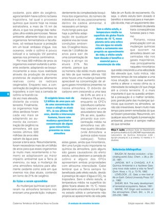 oxidante, pois além do oxigênio,            dentemente da complexidade bioquí-            falta de um fluido de escoamento. Ou
    agora também havia ozônio na baixa          mica dos organismos, do número de             seja, o efeito estufa bem dosado é
    troposfera, tal qual o processo             indivíduos e do seu posicionamento            benéfico e essencial para a manuten-
    químico que ocorre hoje na nossa            dentro da cadeia alimentar, é                 ção da vida, mas um aquecimento des-
    estratosfera, a mais de 15 km de            necessário um tempo                                                   controlado do planeta
    altura, e que nos protege das radia-        muito longo para que            Sem o efeito estufa, a                traria conseqüências
    ções ultra-violeta perniciosas. Nesse       haja a perfeita adap-          temperatura média na                   funestas para o mes-
    ambiente altamente tóxico para os           tação de qualquer           superfície do globo ficaria               mo.
                                                                               abaixo de -15 °C, nosso                    Portanto, nossa
    organismos fermentativos e faculta-         espécie viva às novas
                                                                              planeta seria uma esfera                preocupação com as
    tivos, só restava buscar a proteção         condições ambien-
                                                                               rica em água no estado
    em um local: embaixo d’água, nos            tais. O oxigênio levou                                                mudanças químicas
                                                                              sólido e certamente não
    oceanos, onde o ozônio é pouco              mais de 1,5 bilhão de                                                 que ocorrem na
                                                                            propícia ao aparecimento
    solúvel e a radiação UV penetra             anos para sair de                                                     atmosfera devem ser
                                                                               de vida; o efeito estufa
    apenas nos primeiros centímetros.           uma concentração de                                                   centradas não nos
                                                                             bem dosado é benéfico e
        Por mais 500 milhões de anos os         traços e atingir os                 essencial para a                  gases majoritários,
    organismos viveram evitando o ambi-         atuais 21%. No                   manutenção da vida                   mas principalmente
    ente oxidante, adaptando-se bioqui-         entanto, parece que                                                   naqueles minoritários
    micamente a essa nova realidade             os homens não estão muito atentos             que estão crescendo a uma velocidade
    através da produção de enzimas              ao fato de que nestes últimos 150             tão elevada que, tudo indica, não
    protetoras de espécies altamente            anos houve uma mudança bastante               teremos tempo de nos adaptar a uma
    reativas como os radicais                   apreciável na concentração de al-             nova situação, caso esse aumento
    oxigenados. Enquanto isso, a con-           guns gases minoritários presentes na          venha a alterar o nosso clima ou a
    centração do oxigênio aumentava na          nossa atmosfera. O dióxido de                 intensidade da radiação UV que chega
    troposfera, e com isso a camada de          carbono vem crescendo a uma taxa              até a crosta terrestre. E o mais
8   ozônio ia ficando ca-                                       de 0,4% ao ano e o            importante é que na questão ambien-
    da vez mais elevada,        O oxigênio levou mais de        metano a 1% ao ano,           tal a precaução é o melhor remédio,
    distante da crosta         1,5 bilhão de anos para sair     enquanto os CFC's             pois grande parte das mudanças quí-
    terrestre. Finalmente,       de uma concentração de         (clorofluoro carbone-         micas que ocorrem na atmosfera, se
    os organismos hoje           traços e atingir os atuais     tos) crescem a uma            não são irreversíveis, levam muito mais
    ditos aeróbios foram          21%. Já nos últimos 150       assustadora taxa de           tempo para serem remediadas do que
    cada vez mais se           anos, devido à intervenção       5% ao ano, quadru-            se fossem prevenidas. Resumindo, em
    adaptando ao au-               humana, houve uma            plicando sua con-             qualquer assunto ligado à preservação
                                  mudança apreciável na                                       ambiental, prevenir é sempre melhor
    mento da concen-                                            centração média na
                                 concentração de alguns                                       do que remediar.
    tração de oxigênio na                                       atmosfera nas últi-
                                    gases minoritários
    atmosfera, até que                                          mas quatro décadas            Wilson F. Jardim, professor titular do Departamento
                                    presentes na nossa
    nestes últimos 500                                          (vide Atmosfera: a            de Química Analítica do IQ-UNICAMP responsável pelo
                                                                                                                                  ,
                                        atmosfera
    milhões de anos eles                                        química sobre nossa           Laboratório de Química Ambiental (LQA -
                                                                                              lqa.iqm.unicamp.br) e já orientou 15 mestres e 11
    saíram da água para                                         cabeças). Todos               doutores.
    povoar a terra seca. Resumidamente,         estes gases, ainda que minoritários,
    foram necessários mais de um bilhão         têm uma função muito importante na
    de anos para que esses organismos           química da atmosfera, pois alguns               Referências bibliográficas
    (e muito mais recentemente o ho-            são gases causadores do efeito
                                                                                                    BAUGH, M. Aerobic evolution - a fas-
    mem) se adaptassem ao maior                 estufa, outros destroem a camada de             cinating world. Educ. Chem., v. 28, p. 20-
    impacto ambiental que a Terra já            ozônio e alguns dos CFCs                        22, 1991.
    vivenciou, ou seja, a mudança da            apresentam ambas propriedades                       JARDIM, W.F. e CHAGAS, A.P. A
    uma atmosfera redutora para alta-           com altíssima intensidade. Cabe                 Química Ambiental e a hipótese Gaia:
    mente oxidante como esta em que             lembrar que a Terra sempre foi                  uma nova visão sobre a vida na Terra?
    vivemos nos dias atuais, contendo           beneficiada pelo efeito estufa, devido          Quim. Nova, v. 15, p. 73-76, 1992.
                                                                                                    LOVELOCK, J.E. Gaia; a new look at
    em torno de 21% de oxigênio.                à presença de vapor d’água e CO2 na
                                                                                                life on Earth. Oxford University Press 157
                                                troposfera. Sem o efeito estufa, a              p., 1982.
    As lições a serem aprendidas                temperatura média na superfície do                  SHEAR, W.A. The early development
        As mudanças químicas que ocor-          globo ficaria abaixo de -15 °C, nosso           of terrestrial ecosystems. Nature, 1991.
    reram na atmosfera terrestre nos            planeta seria uma esfera rica em água               WAYNE, R.P Origin and evolution of
                                                                                                                  .
    ensinam uma grande lição: indepen-          no estado sólido e certamente não               the atmosphere. Chem. Brit., v. 24, p.
                                                propícia ao aparecimento de vida pela           225-230, 1988.


    Cadernos Temáticos de Química Nova na Escola           A evolução da atmosfera terrestre                          Edição especial – Maio 2001
 