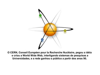 O CERN, Conseil Européen pour la Recherche Nucléaire, pegou a idéia
e criou a World Wide Web, interligando sistemas de pesquisas a
Universidades, e a rede ganhou o público a partir dos anos 90.
 
