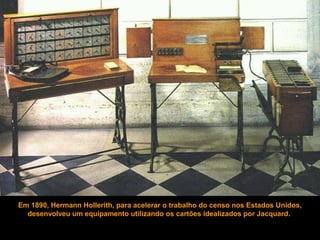 Em 1890, Hermann Hollerith, para acelerar o trabalho do censo nos Estados Unidos,
desenvolveu um equipamento utilizando os cartões idealizados por Jacquard.
 