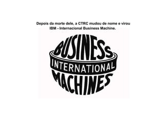 Depois da morte dele, a CTRC mudou de nome e virou
IBM - Internacional Business Machine.
 