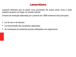 Lamarck defendia que os seres vivos provinham de outros seres vivos e cada
espécie ocupava um lugar na “escala natural”.
A teoria da evolução elaborada por Lamarck em 1809 evidencia dois princípios:
 Lei do uso e do desuso;
 Lei transmissão dos caracteres adquiridos.
 As mudanças do ambiente provoca alterações nos organismos.
LamarckismoLamarckismo
 